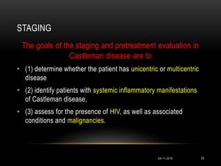 STAGING
29-11-2016 75
The goals of the staging and pretreatment evaluation in
Castleman disease are to
• (1) determine whether the patient has unicentric or multicentric
disease
• (2) identify patients with systemic inflammatory manifestations
of Castleman disease,
• (3) assess for the presence of HIV, as well as associated
conditions and malignancies.
 