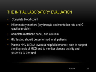 THE INITIAL LABORATORY EVALUATION
29-11-2016 76
• Complete blood count
• Inflammatory markers (erythrocyte sedimentation rate and C-
reactive protein)
• Complete metabolic panel, and albumin
• HIV testing should be performed in all patients
• Plasma HHV-8 DNA levels (a helpful biomarker, both to support
the diagnosis of MCD and to monitor disease activity and
response to therapy)
 