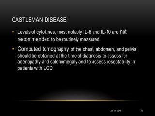 CASTLEMAN DISEASE
29-11-2016 77
• Levels of cytokines, most notably IL-6 and IL-10 are not
recommended to be routinely measured.
• Computed tomography of the chest, abdomen, and pelvis
should be obtained at the time of diagnosis to assess for
adenopathy and splenomegaly and to assess resectability in
patients with UCD
 