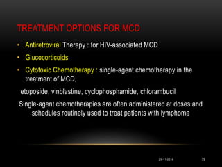 TREATMENT OPTIONS FOR MCD
29-11-2016 79
• Antiretroviral Therapy : for HIV-associated MCD
• Glucocorticoids
• Cytotoxic Chemotherapy : single-agent chemotherapy in the
treatment of MCD,
etoposide, vinblastine, cyclophosphamide, chlorambucil
Single-agent chemotherapies are often administered at doses and
schedules routinely used to treat patients with lymphoma
 