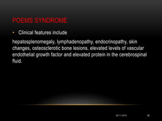 POEMS SYNDROME
29-11-2016 82
• Clinical features include
hepatosplenomegaly, lymphadenopathy, endocrinopathy, skin
changes, osteosclerotic bone lesions, elevated levels of vascular
endothelial growth factor and elevated protein in the cerebrospinal
fluid.
 