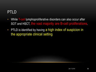 PTLD
29-11-2016 89
• While T-cell lymphoproliferative disorders can also occur after
SOT and HSCT, the vast majority are B-cell proliferations.
• PTLD is identified by having a high index of suspicion in
the appropriate clinical setting
 