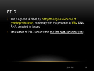 PTLD
29-11-2016 90
• The diagnosis is made by histopathological evidence of
lymphoproliferation, commonly with the presence of EBV DNA,
RNA, detected in tissues
• Most cases of PTLD occur within the first post-transplant year.
 