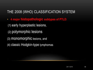 THE 2008 (WHO) CLASSIFICATION SYSTEM
29-11-2016 93
• 4 major histopathologic subtypes of PTLD:
(1) early hyperplastic lesions,
(2) polymorphic lesions
(3) monomorphic lesions, and
(4) classic Hodgkin-type lymphomas
 