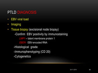 PTLD DIAGNOSIS
29-11-2016 99
• EBV viral load
• Imaging
• Tissue biopsy (excisional node biopsy)
-Confirm EBV positivity by immunostaining
LMP1 – latent membrane protein 1
EBER- EBV-encoded RNA
-Histological grade
-Immunophenotyping (CD 20)
-Cytogenetics
 