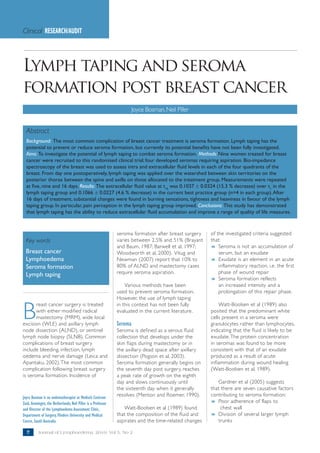 Clinical RESEARCH/AUDIT




Lymph taping and seroma
formation post breast cancer
                                                                        Joyce Bosman, Neil Piller


  Abstract
  Background: The most common complication of breast cancer treatment is seroma formation. Lymph taping has the
  potential to prevent or reduce seroma formation, but currently its potential benefits have not been fully investigated.
  Aims: To investigate the potential of lymph taping to combat seroma formation. Methods: Nine women treated for breast
  cancer were recruited to this randomised clinical trial; four developed seromas requiring aspiration. Bio-impedance
  spectroscopy of the breast was used to assess intra and extracellular fluid levels in each of the four quadrants of the
  breast. From day one postoperatively, lymph taping was applied over the watershed between skin territories on the
  posterior thorax between the spine and axilla on those allocated to the treatment group. Measurements were repeated
  at five, nine and 16 days. Results: The extracellular fluid value at t16 was 0.1037 ± 0.0324 (15.3 % decrease) over t1 in the
  lymph taping group and 0.1066 ± 0.0227 (4.6 % decrease) in the current best practice group (n=4 in each group). After
  16 days of treatment, substantial changes were found in burning sensations, tightness and heaviness in favour of the lymph
  taping group. In particular, pain perception in the lymph taping group improved. Conclusions: This study has demonstrated
  that lymph taping has the ability to reduce extracellular fluid accumulation and improve a range of quality of life measures.



                                                               seroma formation after breast surgery    of the investigated criteria suggested
  Key words                                                    varies between 2.5% and 51% (Brayant     that:
                                                               and Baum, 1987; Barwell et al, 1997;     8 Seroma is not an accumulation of
  Breast cancer                                                Woodworth et al, 2000). Vitug and            serum, but an exudate
  Lymphoedema                                                  Newman (2007) report that 10% to         8 Exudate is an element in an acute
  Seroma formation                                             80% of ALND and mastectomy cases             inflammatory reaction, i.e. the first
  Lymph taping                                                 require seroma aspiration.                   phase of wound repair
                                                                                                        8 Seroma formation reflects
                                                                   Various methods have been                an increased intensity and a
                                                               used to prevent seroma formation.            prolongation of this repair phase.
                                                               However, the use of lymph taping


B
       reast cancer surgery is treated                         in this context has not been fully           Watt-Boolsen et al (1989) also
       with either modified radical                            evaluated in the current literature.     posited that the predominant white
       mastectomy (MRM), wide local                                                                     cells present in a seroma were
excision (WLE) and axillary lymph                              Seroma                                   granulocytes rather than lymphocytes,
node dissection (ALND), or sentinel                            Seroma is defined as a serous fluid      indicating that the fluid is likely to be
lymph node biopsy (SLNB). Common                               collection that develops under the       exudate. The protein concentration
complications of breast surgery                                skin flaps during mastectomy or in       in seromas was found to be more
include bleeding, infection, lymph                             the axillary dead space after axillary   consistent with that of an exudate
oedema and nerve damage (Leica and                             dissection (Pogson et al, 2003).         produced as a result of acute
Apantaku, 2002). The most common                               Seroma formation generally begins on     inflammation during wound healing
complication following breast surgery                          the seventh day post surgery, reaches    (Watt-Boolsen et al, 1989).
is seroma formation. Incidence of                              a peak rate of growth on the eighth
                                                               day and slows continuously until            Gardner et al (2005) suggests
                                                               the sixteenth day when it generally      that there are seven causative factors
Joyce Bosman is an oedematherapist at Medisch Centrum          resolves (Menton and Roemer, 1990).      contributing to seroma formation:
Zuid, Groningen, the Netherlands; Neil Piller is a Professor                                            8 Poor adherence of flaps to
and Director of the Lymphoedema Assessment Clinic,                Watt-Boolsen et al (1989) found            chest wall
Department of Surgery, Flinders University and Medical         that the composition of the fluid and    8 Division of several larger lymph
Centre, South Australia                                        aspirates and the time-related changes      trunks

  ??      Journal of Lymphoedema, 2010, Vol 5, No 2
 