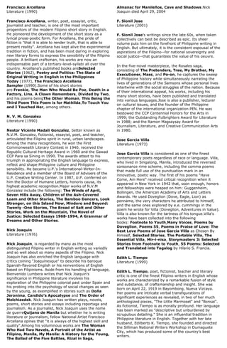 Francisco Arcellana
Literature (1990)
Francisco Arcellana, writer, poet, essayist, critic,
journalist and teacher, is one of the most important
progenitors of the modern Filipino short story in English.
He pioneered the development of the short story as a
lyrical prose-poetic form. For Arcellana, the pride of
fiction is "that it is able to render truth, that is able to
present reality". Arcellana has kept alive the experimental
tradition in fiction, and has been most daring in exploring
new literary forms to express the sensibility of the Filipino
people. A brilliant craftsman, his works are now an
indispensable part of a tertiary-level-syllabi all over the
country. Arcellana's published books areSelected
Stories (1962), Poetry and Politics: The State of
Original Writing in English in the Philippines
Today (1977), The Francisco Arcellana
Sampler (1990).Some of his short stories
are Frankie, The Man Who Would Be Poe, Death in a
Factory, Lina, A Clown Remembers, Divided by Two,
and his poems beingThe Other Woman, This Being the
Third Poem This Poem is for Mathilda,To Touch You
and I Touched Her, among others.
N. V. M. Gonzalez
Literature (1990)
Nestor Vicente Madali Gonzalez, better known as
N.V.M. Gonzalez, fictionist, essayist, poet, and teacher,
articulated the Filipino spirit in rural, urban landscapes.
Among the many recognitions, he won the First
Commonwealth Literary Contest in 1940, received the
Republic Cultural Heritage Award in 1960 and the Gawad
CCP Para sa Sining in 1990. The awards attest to his
triumph in appropriating the English language to express,
reflect and shape Philippine culture and Philippine
sensibility. He became U.P.'s International-Writer-In-
Residence and a member of the Board of Advisers of the
U.P. Creative Writing Center. In 1987, U.P. conferred on
him the Doctor of Humane Letters, honoris causa, its
highest academic recognition.Major works of N.V.M
Gonzalez include the following: The Winds of April,
Seven Hills Away, Children of the Ash-Covered
Loam and Other Stories, The Bamboo Dancers, Look
Stranger, on this Island Now, Mindoro and Beyond:
Twenty -One Stories, The Bread of Salt and Other
Stories, Work on the Mountain, The Novel of
Justice: Selected Essays 1968-1994, A Grammar of
Dreams and Other Stories.
Nick Joaquin
Literature (1976)
Nick Joaquin, is regarded by many as the most
distinguished Filipino writer in English writing so variedly
and so well about so many aspects of the Filipino. Nick
Joaquin has also enriched the English language with
critics coining "Joaquinesque" to describe his baroque
Spanish-flavored English or his reinventions of English
based on Filipinisms. Aside from his handling of language,
Bienvenido Lumbera writes that Nick Joaquin's
significance in Philippine literature involves his
exploration of the Philippine colonial past under Spain and
his probing into the psychology of social changes as seen
by the young, as exemplified in stories such as Doña
Jeronima, Candido's Apocalypse and The Order of
Melchizedek. Nick Joaquin has written plays, novels,
poems, short stories and essays including reportage and
journalism. As a journalist, Nick Joaquin uses the nome
de guerreQuijano de Manila but whether he is writing
literature or journalism, fellow National Artist Francisco
Arcellana opines that "it is always of the highest skill and
quality".Among his voluminous works are The Woman
Who Had Two Navels, A Portrait of the Artist as
Filipino, Manila, My Manila: A History for the Young,
The Ballad of the Five Battles, Rizal in Saga,
Almanac for Manileños, Cave and Shadows.Nick
Joaquin died April 29, 2004
F. Sionil Jose
Literature (2001)
F. Sionil Jose’s writings since the late 60s, when taken
collectively can best be described as epic. Its sheer
volume puts him on the forefront of Philippine writing in
English. But ultimately, it is the consistent espousal of the
aspirations of the Filipino--for national sovereignty and
social justice--that guarantees the value of his oeuvre.
In the five-novel masterpiece, the Rosales saga,
consisting of The Pretenders, Tree, My Brother, My
Executioner, Mass, and Po-on, he captures the sweep
of Philippine history while simultaneously narrating the
lives of generations of the Samsons whose personal lives
intertwine with the social struggles of the nation. Because
of their international appeal, his works, including his
many short stories, have been published and translated
into various languages.Jose is also a publisher, lecturer
on cultural issues, and the founder of the Philippine
chapter of the international organization PEN. He was
bestowed the CCP Centennial Honors for the Arts in
1999; the Outstanding Fulbrighters Award for Literature
in 1988; and the Ramon Magsaysay Award for
Journalism, Literature, and Creative Communication Arts
in 1980.
Jose Garcia Villa
Literature (1973)
Jose Garcia Villa is considered as one of the finest
contemporary poets regardless of race or language. Villa,
who lived in Singalong, Manila, introduced the reversed
consonance rime scheme, including the comma poems
that made full use of the punctuation mark in an
innovative, poetic way. The first of his poems "Have
Come, Am Here" received critical recognition when it
appeared in New York in 1942 that, soon enough, honors
and fellowships were heaped on him: Guggenheim,
Bollingen, the American Academy of Arts and Letters
Awards. He used Doveglion (Dove, Eagle, Lion) as
penname, the very characters he attributed to himself,
and the same ones explored by e.e. cummings in the
poem he wrote for Villa (Doveglion, Adventures in Value).
Villa is also known for the tartness of his tongue.Villa's
works have been collected into the following
books: Footnote to Youth,Many Voices, Poems by
Doveglion, Poems 55, Poems in Praise of Love: The
Best Love Poems of Jose Garcia Villa as Chosen By
Himself, Selected Stories, The Portable Villa, The
Essential Villa, Mir-i-nisa, Storymasters 3: Selected
Stories from Footnote to Youth, 55 Poems: Selected
and Translated into Tagalog by Hilario S. Francia.
Edith L. Tiempo
Literature (1999)
Edith L. Tiempo, poet, fictionist, teacher and literary
critic is one of the finest Filipino writers in English whose
works are characterized by a remarkable fusion of style
and substance, of craftsmanship and insight. She was
born on April 22, 1919 in Bayombong, Nueva Vizcaya.
Her poems are intricate verbal transfigurations of
significant experiences as revealed, in two of her much
anthologized pieces, "The Little Marmoset" and "Bonsai".
As fictionist, Tiempo is as morally profound. Her language
has been marked as "descriptive but unburdened by
scrupulous detailing." She is an influential tradition in
Philippine literature in English. Together with her late
husband, Edilberto K. Tiempo, she founded and directed
the Silliman National Writers Workshop in Dumaguete
City, which has produced some of the country’s best
writers.
 