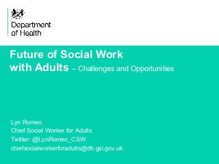 1 
Future of Social Work 
with Adults – Challenges and Opportunities 
Lyn Romeo 
Chief Social Worker for Adults 
Twitter: @LynRomeo_CSW 
chiefsocialworkerforadults@dh.gsi.gov.uk 
 