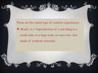 These are the varied type of contrive experiences:
 Model- is a “reproduction of a real thing in a
small scale, or a large scale, or exact size –but
made of synthetic materials.
 