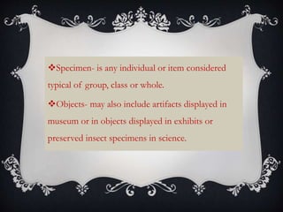 Specimen- is any individual or item considered
typical of group, class or whole.
Objects- may also include artifacts displayed in
museum or in objects displayed in exhibits or
preserved insect specimens in science.
 