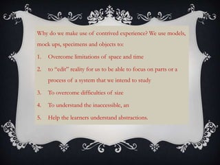 Why do we make use of contrived experience? We use models,
mock ups, specimens and objects to:
1. Overcome limitations of space and time
2. to “edit” reality for us to be able to focus on parts or a
process of a system that we intend to study
3. To overcome difficulties of size
4. To understand the inaccessible, an
5. Help the learners understand abstractions.
 