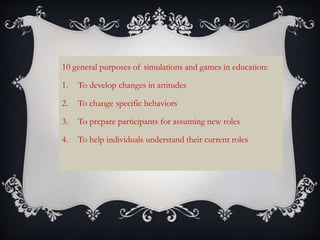 10 general purposes of simulations and games in education:
1. To develop changes in attitudes
2. To change specific behaviors
3. To prepare participants for assuming new roles
4. To help individuals understand their current roles
 