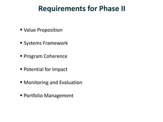  Value Proposition
 Systems Framework
 Program Coherence
 Potential for Impact
 Monitoring and Evaluation
 Portfolio Management
Requirements for Phase II
 