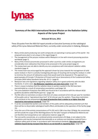 Summary	
  of	
  the	
  IAEA	
  International	
  Review	
  Mission	
  on	
  the	
  Radiation	
  Safety	
  
                                        Aspects	
  of	
  the	
  Lynas	
  Project	
  
                                                            	
  
                                                                Released	
  30	
  June,	
  2011	
  
	
  
These	
  26	
  quotes	
  from	
  the	
  IAEA	
  full	
  report	
  provide	
  an	
  Executive	
  Summary	
  on	
  the	
  radiological	
  
safety	
  of	
  the	
  Lynas	
  Advanced	
  Materials	
  Plant,	
  currently	
  under	
  construction	
  in	
  Gebeng,	
  Malaysia.	
  


•    Many	
  similar	
  plants	
  producing	
  rare	
  earth	
  compounds	
  are	
  operating	
  in	
  various	
  parts	
  of	
  the	
  world	
  –	
  the	
  
     proposed	
  Lynas	
  plant	
  is	
  not	
  unique	
  in	
  this	
  regard	
  (page	
  1)	
  
•    The	
  management	
  of	
  the	
  process	
  residues	
  within	
  Malaysia	
  is	
  in	
  line	
  with	
  mineral	
  processing	
  practices	
  
     worldwide	
  (page	
  1)	
  
•    Many	
  of	
  the	
  mineral	
  concentrates	
  processed	
  in	
  other	
  countries	
  under	
  similar	
  arrangements	
  are	
  
     considerably	
  more	
  radioactive	
  than	
  those	
  to	
  be	
  processed	
  in	
  the	
  Lynas	
  project	
  (page	
  2)	
  
•    The	
  review	
  team	
  was	
  not	
  able	
  to	
  identify	
  any	
  non-­‐compliance	
  with	
  international	
  radiation	
  safety	
  
     standards	
  (page	
  4)	
  
•    The	
  review	
  team	
  was	
  encouraged	
  by	
  the	
  approach	
  shown	
  by	
  Lynas	
  towards	
  the	
  management	
  of	
  solid	
  
     waste	
  residues	
  in	
  that	
  it	
  is	
  actively	
  investigating	
  safe	
  ways	
  of	
  recycling	
  and	
  reusing	
  the	
  residues	
  in	
  order	
  
     to	
  minimise	
  the	
  amount	
  of	
  radioactive	
  waste	
  that	
  would	
  need	
  to	
  be	
  disposed	
  of.	
  This	
  approach	
  is	
  a	
  
     good	
  example	
  of	
  Principle	
  7	
  (Protection	
  of	
  Present	
  and	
  Future	
  Generations)	
  of	
  the	
  Fundamental	
  Safety	
  
     principles	
  (IAEA	
  Safety	
  Standards	
  Series	
  No.	
  SF-­‐1)	
  –	
  (page	
  6)	
  
•    Malaysian	
  laws	
  and	
  regulations	
  regarding	
  radiation	
  safety	
  are	
  in	
  good	
  conformity	
  with	
  the	
  IAEA	
  
     Standards,	
  In	
  some	
  cases,	
  the	
  Malaysian	
  regulations	
  are	
  even	
  more	
  strict.	
  (page	
  10)	
  
•    There	
  is	
  reason	
  to	
  believe	
  that	
  the	
  radiation	
  doses	
  to	
  workers	
  quoted	
  in	
  the	
  RIA	
  have	
  been	
  
     overestimated	
  as	
  a	
  result	
  of	
  conservative	
  assumptions	
  used	
  (page	
  14)	
  
•    The	
  Lynas	
  Radiation	
  Protection	
  Plan	
  (RPP)	
  was	
  found	
  to	
  be	
  in	
  accordance	
  with	
  the	
  relevant	
  AELB	
  
     guideline	
  (Guideline	
  LEM/TEK/45	
  (part	
  E))	
  –	
  (page	
  14)	
  
•    The	
  RIA	
  refers	
  to	
  restrictions	
  on	
  dose	
  in	
  the	
  form	
  of	
  a	
  dose	
  constraint	
  of	
  0.3	
  mSv	
  per	
  year	
  for	
  members	
  
     of	
  the	
  public	
  and	
  an	
  “operational	
  dose	
  limit”	
  of	
  10	
  mSv	
  per	
  year	
  for	
  workers.	
  These	
  dose	
  restrictions	
  
     will	
  contribute	
  to	
  the	
  achievement	
  of	
  a	
  level	
  of	
  protection	
  that	
  is	
  similar	
  to	
  or	
  higher	
  than	
  that	
  
     required	
  by	
  international	
  standards.	
  (page	
  15)	
  
•    It	
  can	
  be	
  concluded	
  that	
  workers	
  and	
  members	
  of	
  the	
  public	
  will	
  be	
  adequately	
  protected	
  such	
  that	
  
     there	
  will	
  be	
  no	
  discernable	
  radiological	
  health	
  effects	
  attributable	
  to	
  the	
  operation	
  of	
  the	
  facility	
  (page	
  
     15)	
  
•    Since	
  the	
  sum	
  of	
  the	
  activity	
  concentrations	
  of	
  Th-­‐232	
  and	
  U-­‐238	
  is	
  less	
  than	
  10	
  Bq/g,	
  the	
  concentrate	
  
     will	
  fall	
  outside	
  the	
  scope	
  of	
  the	
  IAEA	
  Regulations	
  for	
  the	
  Safe	
  Transport	
  of	
  Radioactive	
  Material	
  and	
  
     can	
  therefore	
  be	
  transported	
  as	
  non-­‐radioactive	
  material.	
  (page	
  27)	
  
•    The	
  rare	
  earths	
  concentrate,	
  at	
  a	
  combined	
  activity	
  concentration	
  of	
  6	
  Bq/g,	
  is	
  not	
  subject	
  to	
  the	
  
     regulations	
  and	
  may	
  be	
  transported	
  internationally	
  as	
  an	
  ordinary	
  non-­‐hazardous	
  material	
  from	
  a	
  
     radiation	
  safety	
  point	
  of	
  view.	
  In	
  accordance	
  with	
  international	
  standards,	
  they	
  pose	
  such	
  a	
  low	
  
     radiation	
  hazard	
  during	
  transport	
  that	
  there	
  is	
  no	
  net	
  benefit	
  in	
  regulating	
  them.	
  (page	
  28)	
  




                                                                                                                                                                1 of 2
 