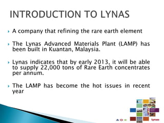    A company that refining the rare earth element

   The Lynas Advanced Materials Plant (LAMP) has
    been built in Kuantan, Malaysia.

   Lynas indicates that by early 2013, it will be able
    to supply 22,000 tons of Rare Earth concentrates
    per annum.

   The LAMP has become the hot issues in recent
    year
 