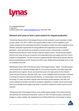 For Immediate Release
7 July 2011
Contact: Stacey Hara, stacey.hara@ogilvy.com, (65) 9100 1462



Siemens and Lynas to form a joint venture for magnet production

The German Siemens Drive Technologies Division and the Australian Lynas Corporation Limited
(“Lynas”) (ASX: LYC, OTC: LYSDY) have signed a letter of intent (“LOI”) to establish a joint
venture company for the sustainable production of neodymium based rare earths magnets to serve
Siemens‟ production requirements for energy-efficient drive applications and wind-turbine
generators. Lynas will provide raw materials for the joint venture, predominantly a combined
neodymium/praseodymium metal, through a long term supply contract. The partnership between
Siemens and Lynas will secure a long-term and sustainable end-to-end supply chain from mine to
magnet to end application. The joint venture for magnet production will be led by Siemens with the
planned shareholding to be 55% Siemens and 45% Lynas. Additional financial details of the JV are
not available at this time.

Ralf-Michael Franke, CEO of the Siemens Drive Technologies Division, stated: “This planned joint
venture would be an important strategic pillar for us to pursue a long-term and stable supply with
high performance magnets. We are convinced that Lynas is the right partner for this intention.”
Lynas Executive Chairman, Nicholas Curtis, said: “Lynas is delighted that this first step is achieved
to entering this long term partnership with Siemens, a market leader in their field of large drive
technology. It is clear rare earths magnets have tremendous growth potential in this field, and
Lynas is pleased to be able to provide the necessary ingredients of a stable, secure economically
and environmentally sound supply chain which is required to enable this market to grow to its full
potential.”


The Siemens Drive Technologies Division is the world's leading supplier of the entire drive train
with electrical and mechanical components. Lynas is an ASX 100 listed company, executing its
strategy to create a reliable, fully integrated source of Rare Earths from mine through to market.




                                                                                                1 of 3
 