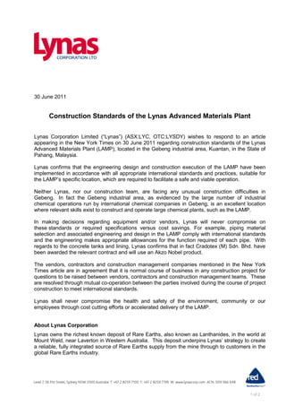 30 June 2011


      Construction Standards of the Lynas Advanced Materials Plant

Lynas Corporation Limited (“Lynas”) (ASX:LYC, OTC:LYSDY) wishes to respond to an article
appearing in the New York Times on 30 June 2011 regarding construction standards of the Lynas
Advanced Materials Plant (LAMP), located in the Gebeng industrial area, Kuantan, in the State of
Pahang, Malaysia.

Lynas confirms that the engineering design and construction execution of the LAMP have been
implemented in accordance with all appropriate international standards and practices, suitable for
the LAMP‟s specific location, which are required to facilitate a safe and viable operation.

Neither Lynas, nor our construction team, are facing any unusual construction difficulties in
Gebeng. In fact the Gebeng industrial area, as evidenced by the large number of industrial
chemical operations run by international chemical companies in Gebeng, is an excellent location
where relevant skills exist to construct and operate large chemical plants, such as the LAMP.

In making decisions regarding equipment and/or vendors, Lynas will never compromise on
these standards or required specifications versus cost savings. For example, piping material
selection and associated engineering and design in the LAMP comply with international standards
and the engineering makes appropriate allowances for the function required of each pipe. With
regards to the concrete tanks and lining, Lynas confirms that in fact Cradotex (M) Sdn. Bhd. have
been awarded the relevant contract and will use an Akzo Nobel product.

The vendors, contractors and construction management companies mentioned in the New York
Times article are in agreement that it is normal course of business in any construction project for
questions to be raised between vendors, contractors and construction management teams. These
are resolved through mutual co-operation between the parties involved during the course of project
construction to meet international standards.

Lynas shall never compromise the health and safety of the environment, community or our
employees through cost cutting efforts or accelerated delivery of the LAMP.


About Lynas Corporation
Lynas owns the richest known deposit of Rare Earths, also known as Lanthanides, in the world at
Mount Weld, near Laverton in Western Australia. This deposit underpins Lynas‟ strategy to create
a reliable, fully integrated source of Rare Earths supply from the mine through to customers in the
global Rare Earths industry.




                                                                                            1 of 2
 