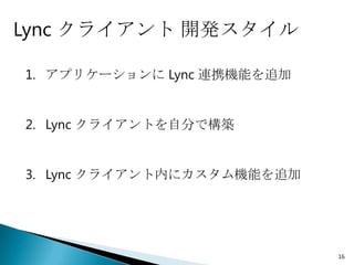 Lync クライアント 開発スタイル

1. アプリケーションに Lync 連携機能を追加


2. Lync クライアントを自分で構築


3. Lync クライアント内にカスタム機能を追加




                            16
 