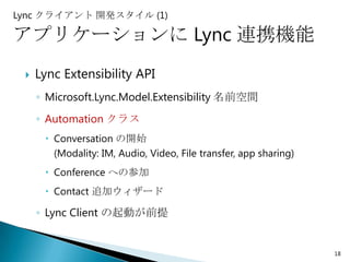 Lync クライアント 開発スタイル (1)

アプリケーションに Lync 連携機能
    Lync Extensibility API
     ◦ Microsoft.Lync.Model.Extensibility 名前空間
     ◦ Automation クラス
       Conversation の開始
        (Modality: IM, Audio, Video, File transfer, app sharing)
       Conference への参加
       Contact 追加ウィザード

     ◦ Lync Client の起動が前提


                                                                   18
 