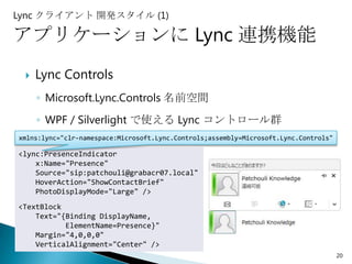 Lync クライアント 開発スタイル (1)

アプリケーションに Lync 連携機能
    Lync Controls
     ◦ Microsoft.Lync.Controls 名前空間
     ◦ WPF / Silverlight で使える Lync コントロール群
xmlns:lync="clr-namespace:Microsoft.Lync.Controls;assembly=Microsoft.Lync.Controls"

<lync:PresenceIndicator
    x:Name="Presence"
    Source="sip:patchouli@grabacr07.local"
    HoverAction="ShowContactBrief"
    PhotoDisplayMode="Large" />
<TextBlock
    Text="{Binding DisplayName,
           ElementName=Presence}"
    Margin="4,0,0,0"
    VerticalAlignment="Center" />
                                                                                      20
 