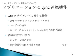 Lync クライアント 開発スタイル (1)

アプリケーションに Lync 連携機能
    Lync クライアントに対する操作
     ◦ Lync へのサイン イン / サイン アウト
     ◦ ユーザーの検索
     ◦ ユーザーの (コンタクト リストへの) 追加 / 移動 / 削除

    会議に対する操作
     ◦ メッセージの送受信
     ◦ 音声会議の保留 / 再開 / 転送              など


                                           22
 
