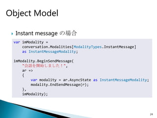 Object Model

    Instant message の場合
     var imModality =
         conversation.Modalities[ModalityTypes.InstantMessage]
         as InstantMessageModality;

     imModality.BeginSendMessage(
         "会話を開始しました！",
         ar =>
         {
             var modality = ar.AsyncState as InstantMessageModality;
             modality.EndSendMessage(r);
         },
         imModality);




                                                                       24
 