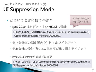 Lync クライアント 開発スタイル (2)

UI Suppression Mode
                                                 ユーザー単位の
    どういうときに使うべき？                                 使い分け不可

     ◦ Lync 2010 はレジストリの HKLM で設定
       [HKEY_LOCAL_MACHINESoftwareMicrosoftCommunicator]
       "UISuppressionMode"=dword:00000001

     ◦ 例1: 会議室の据え置き PC 上 + ホワイトボード
     ◦ 例2: 会社の受付 (無人) … 担当呼び出し用クライアント

     ◦ Lync 2013 (Preview) は以下に変更
       [HKEY_CURRENT_USERSoftwareMicrosoftOffice15.0Lync]
       "UISuppressionMode"=dword:00000001
                                                                 27
 