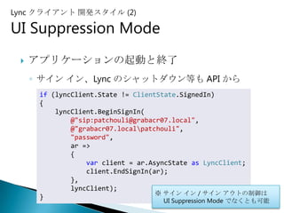 Lync クライアント 開発スタイル (2)

UI Suppression Mode
    アプリケーションの起動と終了
     ◦ サイン イン、Lync のシャットダウン等も API から
      if (lyncClient.State != ClientState.SignedIn)
      {
          lyncClient.BeginSignIn(
              @"sip:patchouli@grabacr07.local",
              @"grabacr07.localpatchouli",
              "password",
              ar =>
              {
                  var client = ar.AsyncState as LyncClient;
                  client.EndSignIn(ar);
              },
              lyncClient);
                                    ※ サイン イン / サイン アウトの制御は
      }
                                  UI Suppression Mode でなくとも可能
                                                                29
 