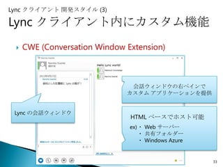 Lync クライアント 開発スタイル (3)

Lync クライアント内にカスタム機能
    CWE (Conversation Window Extension)



                               会話ウィンドウの右ペインで
                              カスタム アプリケーションを提供


 Lync の会話ウィンドウ
                               HTML ベースでホスト可能
                               ex)・ Web サーバー
                                  ・ 共有フォルダー
                                  ・ Windows Azure


                                                    33
 