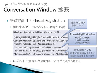 Lync クライアント 開発スタイル (3)

Conversation Window 拡張
    登録方法 １ … Install Registration                   適当な GUID
                                                     を割り当て
     ◦ 利用する PC でレジストリ登録が必要
      Windows Registry Editor Version 5.00
                                                  ExtensibilityWindowSize
      [HKEY_CURRENT_USERSoftwareMicrosoftCommunicator x 200 px
                                                       0: 300
      ContextPackages{12345678-9ABC-DEF0-1234-56789ABC}] x 400 px
                                                       1: 600
                                                       2: 800 x 600 px
      "Name"="Sample CWE Application 1"
      "ExtensibilityWindowSize"=dword:00000001
                                                      拡張機能の URL
      "ExternalURL"="http://grabacr.net/CWESample.html"
                                                  ※ IE の信頼済みサイトに
      "InternalURL"="http://grabacr.net/CWESample.html"
                                                    登録する必要があります

     ◦ レジストリ登録しておけば、いつでも呼び出せる

                                                                        34
 