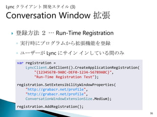 Lync クライアント 開発スタイル (3)

Conversation Window 拡張
    登録方法 ２ … Run-Time Registration
     ◦ 実行時にプログラムから拡張機能を登録
     ◦ ユーザーが Lync にサイン インしている間のみ
     var registration =
         LyncClient.GetClient().CreateApplicationRegistration(
             "{12345678-9ABC-DEF0-1234-56789ABC}",
             "Run-Time Registration Test");

     registration.SetExtensibilityWindowProperties(
         "http://grabacr.net/profile",
         "http://grabacr.net/profile",
         ConversationWindowExtensionSize.Medium);
     registration.AddRegistration();
                                                                 36
 