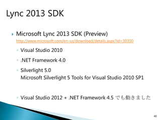 Lync 2013 SDK

    Microsoft Lync 2013 SDK (Preview)
     http://www.microsoft.com/en-us/download/details.aspx?id=30350

     ◦ Visual Studio 2010
     ◦ .NET Framework 4.0
     ◦ Silverlight 5.0
       Microsoft Silverlight 5 Tools for Visual Studio 2010 SP1


     ◦ Visual Studio 2012 + .NET Framework 4.5 でも動きました


                                                                     40
 