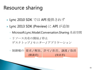 Resource sharing

    Lync 2010 SDK では API 提供されず
    Lync 2013 SDK (Preview) に API が追加
     ◦ Microsoft.Lync.Model.Conversation.Sharing 名前空間
     ◦ リソース共有の開始 / 停止
       デスクトップ / モニター / アプリケーション

     ◦ 制御権の 要求 / 解放、許可 / 拒否、譲渡 / 取消
                 (聴講者)             (発表者)



                                                        43
 