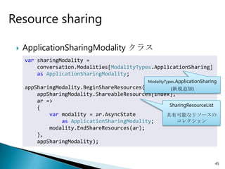Resource sharing

    ApplicationSharingModality クラス
     var sharingModality =
         conversation.Modalities[ModalityTypes.ApplicationSharing]
         as ApplicationSharingModality;
                                               ModalityTypes.ApplicationSharing
     appSharingModality.BeginShareResources(        (新規追加)
         appSharingModality.ShareableResources[index],
         ar =>
                                                    SharingResourceList
         {
             var modality = ar.AsyncState          共有可能なリソースの
                 as ApplicationSharingModality;        コレクション
             modality.EndShareResources(ar);
         },
         appSharingModality);


                                                                              45
 