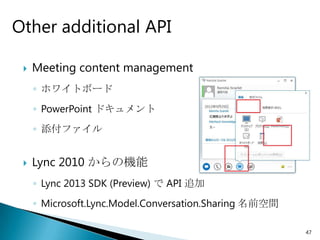Other additional API

    Meeting content management
     ◦ ホワイトボード
     ◦ PowerPoint ドキュメント
     ◦ 添付ファイル


    Lync 2010 からの機能
     ◦ Lync 2013 SDK (Preview) で API 追加
     ◦ Microsoft.Lync.Model.Conversation.Sharing 名前空間

                                                        47
 