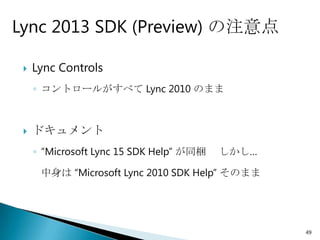 Lync 2013 SDK (Preview) の注意点

    Lync Controls
     ◦ コントロールがすべて Lync 2010 のまま



    ドキュメント
     ◦ “Microsoft Lync 15 SDK Help” が同梱   しかし…

      中身は “Microsoft Lync 2010 SDK Help” そのまま




                                                 49
 