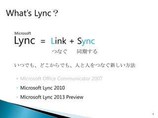 What’s Lync？

 Microsoft

 Lync        = Link + Sync
                 つなぐ        同期する

 いつでも、どこからでも、人と人をつなぐ新しい方法

  ◦ Microsoft Office Communicator 2007
  ◦ Microsoft Lync 2010
  ◦ Microsoft Lync 2013 Preview


                                         7
 