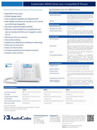 International Headquarters
1 Hayarden Street,
Airport City
Lod 7019900, Israel
Tel: +972-3-976-4000
Fax: +972-3-976-4040
AudioCodes Inc.
27 World’s Fair Drive,
Somerset, NJ 08873
Tel:+1-732-469-0880
Fax:+1-732-469-2298
Contact us: www.audiocodes.com/info
Website: www.audiocodes.com
©2014 AudioCodes Ltd. All rights reserved. AudioCodes, AC,
HD VoIP, HD VoIP Sounds Better, IPmedia, Mediant, MediaPack,
OSN, SmartTAP, VMAS, VoIPerfect, VoIPerfectHD, Your Gateway
To VoIP and 3GX are trademarks or registered trademarks of
AudioCodes Limited. All other products or trademarks are
property of their respective owners. Product specifications are
subject to change without notice.
Ref # LTRM-20097 11/14 V.4
Telephone Features
Supplementary Features Call Waiting, Call Hold, Call Transfer, Call Forward, support for
Lync conferencing services, Hot Line, DND, Mute, Speed Dial,
Dial Plan, CWRR, Call Logs, Auto Answer, Music on Hold, Busy
on Busy, Call Pickup, Call Park, T9 Directory Search
Signaling Caller ID, MWI, DTMF Relay - RFC2833, DTMF via SIP INFO,
Configurable Call Progress Tones
Media Processing
Wideband Voice Coders G.722, Microsoft Real Time Audio (RTA4
)
Narrowband Voice Coders G.711μ/a and RTA4
Additional Media Features Acoustic echo cancelation (AEC) - multiple path, wideband
acoustic EC, Packet Loss Concealment, Silence Suppression,
Voice Activation Detection, Adaptive Jitter Buffer, Media
Bypass
Protocol Support
VoIP and Signaling SIP – RFC 3261, SDP – RFC 2327, SIP over TCP/UDP/TLS,
DNS_SRV (Redundancy), Digest authentication, PRACK, Early
Media, SIP Subscribe notify, BLF (busy lamp field), Presence,
MWI (message waiting indication), Call Admission Control,
E911
Data Protocols IPv4, TCP, UDP, ICMP, ARP, RTP, SRTP, RTCP-XR, 802.1x, Static
IP/DHCP IP Assignment, IEEE 802.1p/Q, QoS/ToS, HTTP/
HTTPS/DHCP, NTP, FTP/TFTP, CDP/LLDP VLAN Configuration,
LDAP, NAT and Firewall Traversal with STUN / TURN / ICE
Security 802.1x, HTTPS, SIP over TLS and SRTP, Configuration file
encryption, PC port disable option
Provisioning & Management Web Server for Configuration and Management,
Configuration update via FTP, TFTP, HTTP, HTTPS, DHCP
Options (66,67,160,12,60,77), Mass Deployment
Provisioning with TR-069 and TR-104 (client), Provision
URL via SIP SUBSCRIBE and NOTIFY, Lync device in-band
provisioning, EMS support
General Specifications
Language support English (default), Spanish, Italian, Portuguese, German
Russian, Ukrainian, Polish, French, Hebrew, Finnish
Telephone Interface RJ-9 Headset Jack X 1, USB port for headset1
, DHSG1
Network Interface 2 LAN RJ-45 10/100/1000 Base-T for PC and LAN connectivity2
Power Requirements +12V DC, 1A Power adapter AC 100V-240V and/or Integrated
Power over Ethernet - IEEE 802.3af (see price list for ordering
options)
Storage/Operation Temperature -20° to +70°C / 0° to +40°C (-4 to +158°F / 32 to +104°F)
Approvals, Safety and
Country Certifications
FCC Part 15 Class B, ICES-003 Class B, EN55022 Class B,
EN61000-3-2, EN61000-3-3, UL-60950-1, EN60950-1,
IEC-60950-1 (CB), CE mark, cTUVus, Australia A-Tick, AS/
NZS60950-1 and AS/ASIF S004, Brazil Anatel, Japan
VCCI Class B
1
430HD and 440HD models.
2
GbE support is optional on the 420/430HD and supported by default on the 440HD.
3
The weights do not include an external Power Supply
4
1H 2015 roadmap feature.
Specifications for the 400HD SeriesPowerful Set of Essential Enterprise Phone Features
• High-definition voice quality
• Multiple language support
• Mass management capabilities with AudioCodes EMS
• Better Together over Ethernet for easy sign in, click to call and
Lync conferencing manageability
• Boss Admin support with 430HD and 440HD
• With Busy on Busy the 400HD Lync compatible phone will
reject an incoming call while the user is engaged on another
Lync call
• Direct access to the Lync contact list
• Voice quality monitoring
• Supplementary calling features (including Lync conferencing)
• Robust security mechanisms
• Power over Ethernet (PoE)
• Full duplex speakerphone and headset connectivity
• Available in black and white
AudioCodes 400HD Series Lync-Compatible IP Phones
Certified
Physical Specifications3
420HD 430HD 440HD
Unit Dimension (HxWxD) 188 x 157 x 163 mm (7.40 x 6.18 x 6.41 in.) 250 x 168 x 163 mm (9.84 x 6.61 x 6.42 in.) 250 x 168 x 163 mm (9.84 x 6.61 x 6.42 in.)
Unit Weight 0.82Kg (1.81 lb) 1.00Kg (2.20 lb) 1.05Kg (2.31 lb)
Unit Box Dimension (HxWxD) 262 x 236 x 95 mm (7.40 x 6.18 x 6.41 in.) 316 x 255 x 95 mm (9.84 x 6.61 x 6.42 in.) 316 x 255 x 95 mm (9.84 x 6.61 x 6.42 in.)
Unit Box Weight 1.2Kg (2.65 lb) 1.44Kg (3.17 lb) 1.49Kg (3.28 lb)
Master Carton Dimension (HxWxD) 540 x 495 x 260 mm (7.40 x 6.18 x 6.41 in.) 530 x 495 x 340 mm (20.87 x 19.49 x 13.39 in.) 530 x 495 x 340 mm (20.87 x 19.49 x 13.39 in.)
Master Carton Weight 13.1Kg (28.88 lb) 15.73Kg (33.73 lb) 15.8Kg (34.83 lb)
 