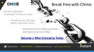 Break Free with Chime
Transform your help desk
agents into super heroes
Get your employees
“unblocked” and back to work
Become a Wise Enterprise Today
Streamline service desk operations
and improve service levels
 