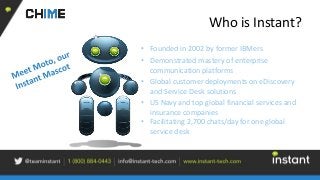 Who is Instant?
• Founded in 2002 by former IBMers
• Demonstrated mastery of enterprise
communication platforms
• Global customer deployments on eDiscovery
and Service Desk solutions
• US Navy and top global financial services and
insurance companies
• Facilitating 2,700 chats/day for one global
service desk
 