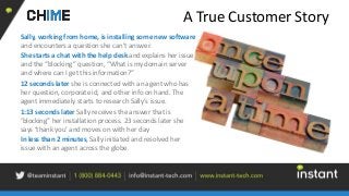 A True Customer Story
Sally, working from home, is installing some new software
and encounters a question she can’t answer.
She starts a chat with the help desk and explains her issue
and the “blocking” question, “What is my domain server
and where can I get this information?”
12 seconds later she is connected with an agent who has
her question, corporate id, and other info on hand. The
agent immediately starts to research Sally’s issue.
1:13 seconds later Sally receives the answer that is
‘blocking” her installation process. 23 seconds later she
says ‘thank you’ and moves on with her day
In less than 2 minutes, Sally initiated and resolved her
issue with an agent across the globe.
 