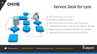Service Desk for Lync
✔ ROI starts now—you own it
✔ Install in under 30 minutes
✔ Get more value out of your Lync investment
✔ Unlimited use cases—HR, IT, sales support & more
✔ Agent access to employee data for fast answers
✔ Reporting & metrics for informed decisions
 