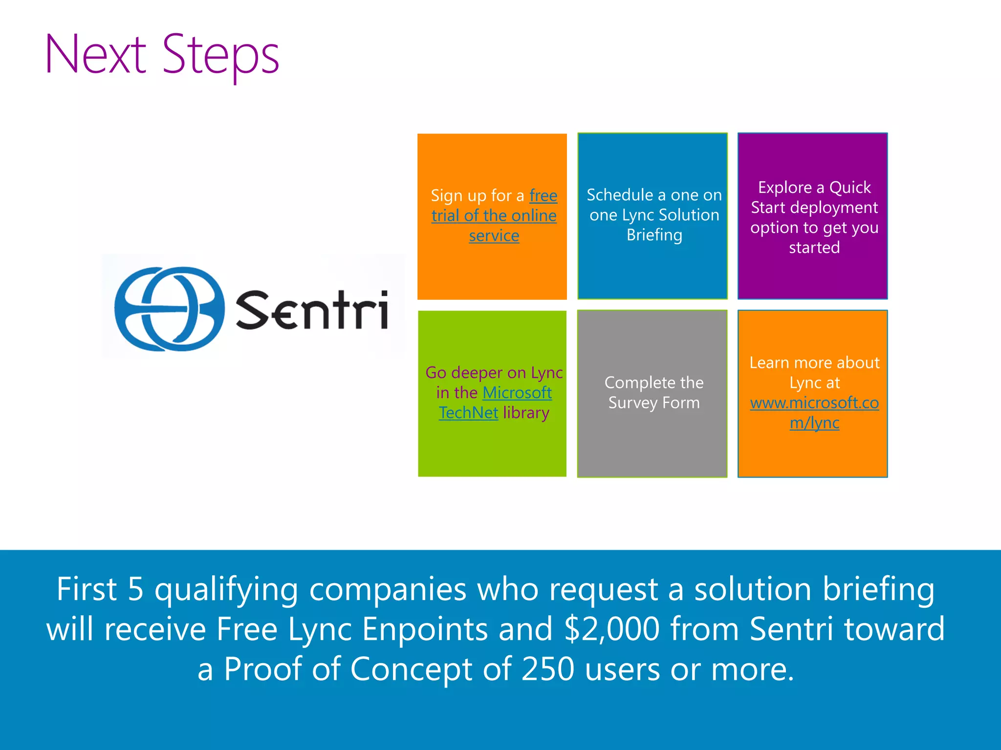 Next Steps

                          Sign up for a free    Schedule a one on    Explore a Quick
                          trial of the online   one Lync Solution   Start deployment
                                 service             Briefing       option to get you
                                                                          started




                                                                    Learn more about
                         Go deeper on Lync
                                                  Complete the           Lync at
                          in the Microsoft
                                                  Survey Form       www.microsoft.co
                           TechNet library
                                                                         m/lync




First 5 qualifying companies who request a solution briefing
will receive Free Lync Enpoints and $2,000 from Sentri toward
           a Proof of Concept of 250 users or more.
 