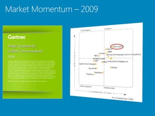 2009
The Magic Quadrant is copyrighted September 2009 by Gartner, Inc. and is reused
with permission. The Magic Quadrant is a graphical representation of a marketplace
at and for a specific time period. It depicts Gartner's analysis of how certain vendors
measure against criteria for that marketplace, as defined by Gartner. Gartner does
not endorse any vendor, product or service depicted in the Magic Quadrant, and
does not advise technology users to select only those vendors placed in the
"Leaders" quadrant. The Magic Quadrant is intended solely as a research tool, and is
not meant to be a specific guide to action. Gartner disclaims all warranties, express or
implied, with respect to this research, including any warranties of merchantability or
fitness for a particular purpose. This Magic Quadrant graphic was published by
Gartner, Inc. as part of a larger research note and should be evaluated in the context
of the entire report. The Gartner report is available upon request from Microsoft.

SOURCE: Gartner, Inc., “Magic Quadrant for Unified Communications”
 