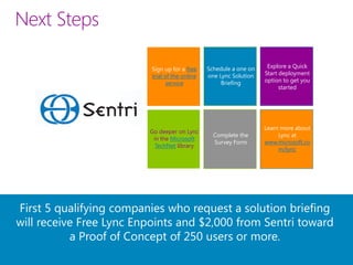 Next Steps

                          Sign up for a free    Schedule a one on    Explore a Quick
                          trial of the online   one Lync Solution   Start deployment
                                 service             Briefing       option to get you
                                                                          started




                                                                    Learn more about
                         Go deeper on Lync
                                                  Complete the           Lync at
                          in the Microsoft
                                                  Survey Form       www.microsoft.co
                           TechNet library
                                                                         m/lync




First 5 qualifying companies who request a solution briefing
will receive Free Lync Enpoints and $2,000 from Sentri toward
           a Proof of Concept of 250 users or more.
 