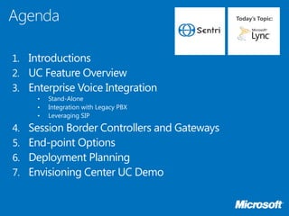 Today’s Topic:




1. Introductions
2. UC Feature Overview
3. Enterprise Voice Integration
      •   Stand-Alone
      •   Integration with Legacy PBX
      •   Leveraging SIP

4.   Session Border Controllers and Gateways
5.   End-point Options
6.   Deployment Planning
7.   Envisioning Center UC Demo
 