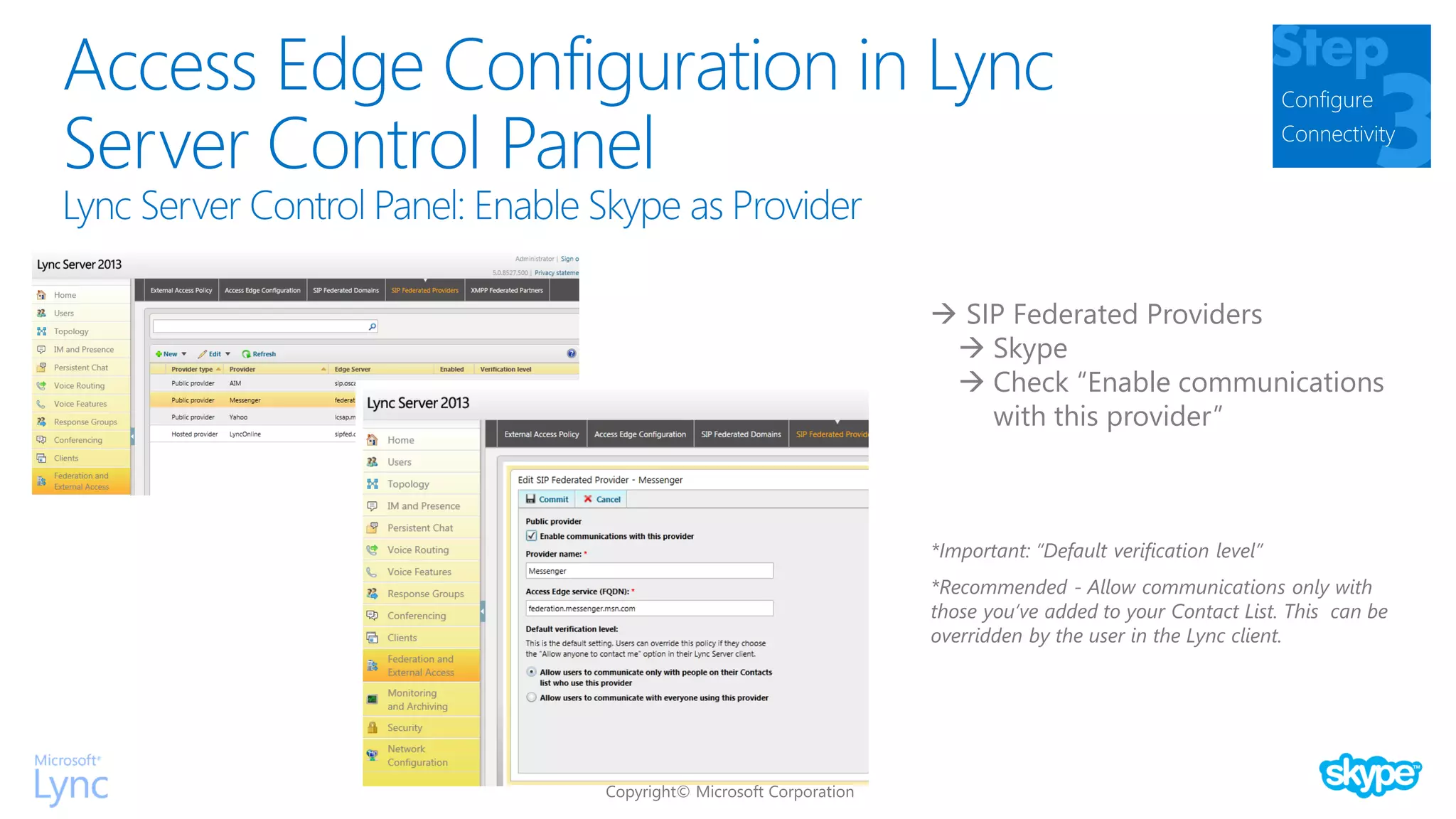Access Edge Configuration in Lync
Server Control Panel
Configure
Connectivity
 SIP Federated Providers
 Skype
 Check “Enable communications
with this provider”
*Important: “Default verification level”
*Recommended - Allow communications only with
those you’ve added to your Contact List. This can be
overridden by the user in the Lync client.
 