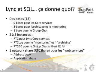 Lync et SQL… ça donne quoi?
• Des bases (13):
      – 9 bases pour les Core services
      – 3 bases pour l'archivage et le monitoring
      – 1 base pour le Group Chat
• 2 à 3 instances :
      – RTC pour Lync Core services
      – RTCLog pour le "monitoring" et l’ "archiving"
      – RTCGC pour le Group Chat (s'il est là) 
• 1 network share (RTCShare) pour les "web services"
      – Address book
      – Application share


23/05/2011                     Session UGSF             10
 