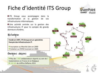 Fiche d’identité ITS Group
  ITS Group vous accompagne dans la
transformation et la gestion de vos
infrastructures informatiques.
  Une activité centrée sur la gestion des
infrastructures IT pour le compte de grands
donneurs d’ordres.



 Fondé en 1997, ITS Group est un spécialiste
 français des infrastructures IT.

   Inscription au Marché Libre en 2000
   Cotation sur NYSE Euronext en 2005




   Plus de 1 000 collaborateurs répartis au sein de 8
 implantations en France et en Belgique
   100 M€ de chiffre d’affaires 2011
 