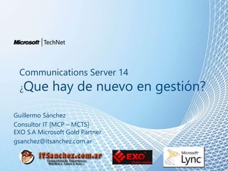 Communications Server 14
¿Que hay de nuevo en gestión?
Guillermo Sánchez
Consultor IT [MCP – MCTS]
EXO S.A Microsoft Gold Partner
gsanchez@itsanchez.com.ar
 
